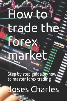 How to trade the forex market: Step by step guide on how to master forex trading by Charles, Joses