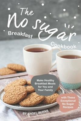 The No sugar Breakfast Cookbook: Make Healthy Breakfast Meals for You and Your Family with These Exceptional No Sugar Recipes by Burns, Angel
