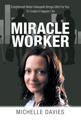 Miracle Worker: Enlightened Rebel Osteopath Brings Gifts for You to Create a Happier Life by Davies, Michelle
