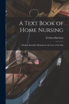 A Text Book of Home Nursing: Modern Scientific Methods for the Care of the Sick by Harrison, Eveleen