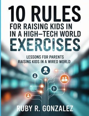10 Rules For Raising Kids In A High-Tech World Exercises: Lessons for Parents Raising Kids in a Wired World by R. Gonzalez, Ruby