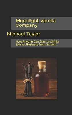 Moonlight Vanilla Company: How Anyone Can Start a Vanilla Extract Business from Scratch by Taylor, Michael
