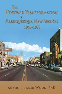 The Postwar Transformation of Albuquerque, New Mexico, 1945-1972 by Wood, Robert Turner