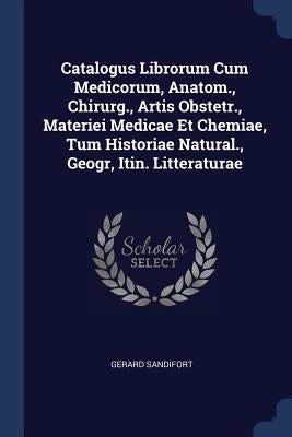 Catalogus Librorum Cum Medicorum, Anatom., Chirurg., Artis Obstetr., Materiei Medicae Et Chemiae, Tum Historiae Natural., Geogr, Itin. Litteraturae by Sandifort, Gerard
