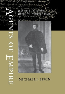 Agents of Empire: Spanish Ambassadors in Sixteenth-Century Italy by Levin, Michael J.