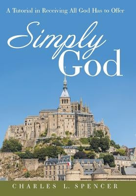 Simply God: A Tutorial in Receiving All God Has to Offer by Spencer, Charles L.