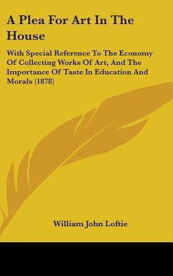 A Plea For Art In The House: With Special Reference To The Economy Of Collecting Works Of Art, And The Importance Of Taste In Education And Morals (18 by Loftie, William John
