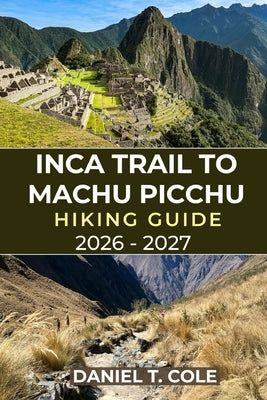 Inca Trail to Machu Picchu Hiking Guide 2026 - 2027: Your Complete Hiking Companion Through Andean Peaks, Inca Ruins, and the Timeless Trails to Machu by T. Cole, Daniel