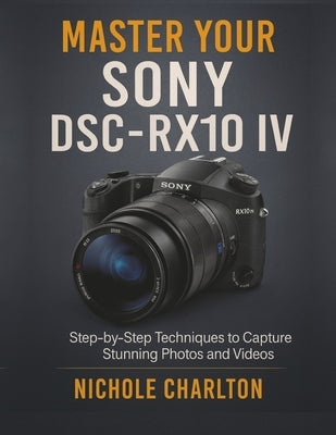 Master Your Sony DSC-RX10 IV: Step-by-Step Techniques to Capture Stunning Photos and Videos by Charlton, Nichole
