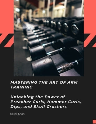 Mastering the Art of Arm Training: Unlocking the Power of Preacher Curls, Hammer Curls, Dips, and Skull Crushers by Shah, Sean