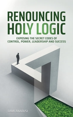 Renouncing Holy Logic: Exposing the Secret Codes of Control, Power, Leadership and Success by Anabusi, Rami