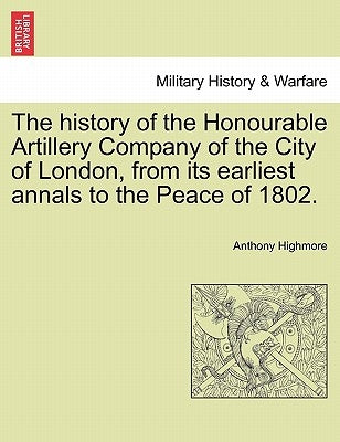 The history of the Honourable Artillery Company of the City of London, from its earliest annals to the Peace of 1802. by Highmore, Anthony