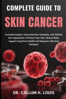 Complete Guide to Skin Cancer: Essential Insights, Early Detection Strategies, And Holistic Care Approaches To Protect Your Skin, Reduce Risks, Suppor by H. Louis, Callum