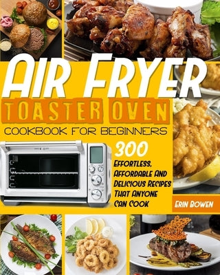 Air Fryer Toaster Oven Cookbook for Beginners: 300 Effortless, Affordable and Delicious Recipes That Anyone Can Cook by Bowen, Erin