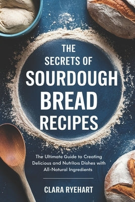 The Secrets of Sourdough Bread Recipes: The Ultimate Guide to Creating Delicious and Nutritious Dishes with All-Natural Ingredients by Ryehart, Clara