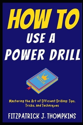 How to Use a Power Drill: Mastering the Art of Efficient Drilling: Tips, Tricks, and Techniques by Thompkins, Fitzpatrick J.