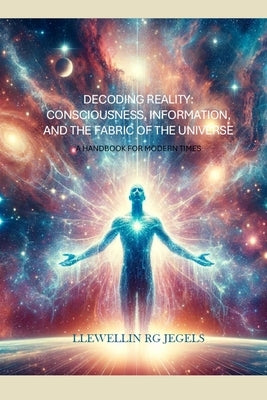 Decoding Reality: Consciousness, Information, and the Fabric of the Universe: A Handbook for Modern Times by Jegels, Llewellin Rg