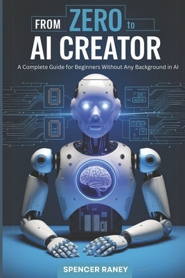From Zero to AI Creator: A Complete Guide for Beginners Without Any Background in AI by Raney, Spencer
