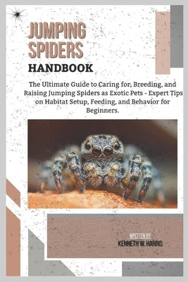 Jumping Spiders Handbook: The Ultimate Guide to Caring for, Breeding, and Raising Jumping Spiders as Exotic Pets - Expert Tips on Habitat Setup, Feedi by W. Harris, Kenneth