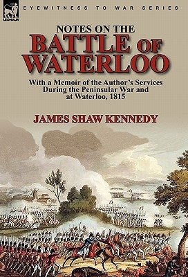 Notes on the Battle of Waterloo: With a Memoir of the Author' Services During the Peninsular War and at Waterloo, 1815 by Kennedy, James Shaw