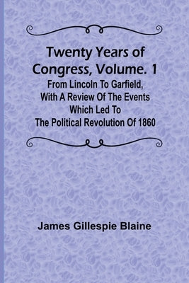 Twenty Years of Congress, Vol. 1 From Lincoln to Garfield, with a Review of the Events Which Led to the Political Revolution of 1860 by Gillespie Blaine, James