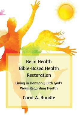 Be in Health: Bible-Based Health Restoration: Living in Harmony with God's Ways Regarding Health by Rundle, Carol a.