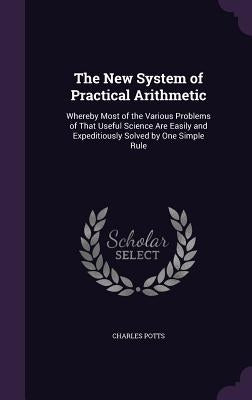 The New System of Practical Arithmetic: Whereby Most of the Various Problems of That Useful Science Are Easily and Expeditiously Solved by One Simple by Potts, Charles