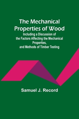The Mechanical Properties of Wood; Including a Discussion of the Factors Affecting the Mechanical Properties, and Methods of Timber Testing by J. Record, Samuel