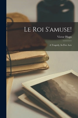 Le Roi S'amuse!: A Tragedy, In Five Acts by Hugo, Victor