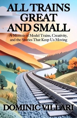 All Trains Great and Small: A Memoir of Model Trains, Creativity, and the Stories That Keep Us Moving by Villari, Dominic