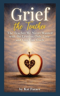 Grief the Teacher: The Teacher We Never Wanted with the Lessons Only Love and Loss Can Teach by Farace, Kat