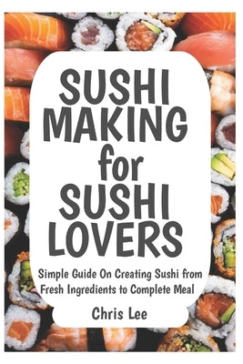 SUSHI MAKING for SUSHI LOVERS: Simple Guide On Creating Sushi from Fresh Ingredients to Complete Meal by Lee, Chris