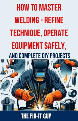 How to Master Welding - Refine Technique, Operate Equipment Safely, and Complete DIY Projects: The Ultimate Guide to Welding Techniques, Safety Practi by Guy, The Fix-It