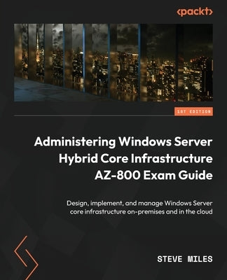 Administering Windows Server Hybrid Core Infrastructure AZ-800 Exam Guide: Design, implement, and manage Windows Server core infrastructure on-premise by Miles, Steve