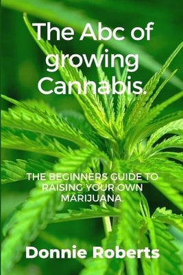 The ABC of growing Cannabis: The beginners guide ti raising your own Narijuana in seven steps. by Roberts, Donnie