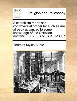 A Catechism Moral and Controversial Proper for Such as Are Already Advanced to Some Knowledge of the Christian Doctrine. ... by T...S M...S B...Ke O.P by Burke, Thomas Myles