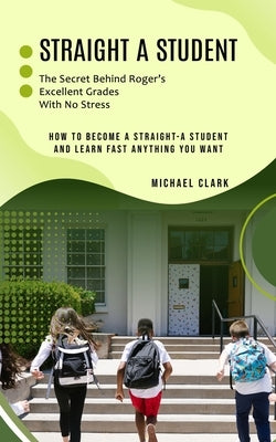 Straight a Student: The Secret Behind Roger's Excellent Grades With No Stress (How to Become a Straight-a Student and Learn Fast Anything by Clark, Michael