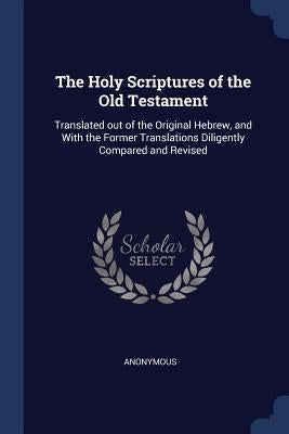 The Holy Scriptures of the Old Testament: Translated out of the Original Hebrew, and With the Former Translations Diligently Compared and Revised by Anonymous