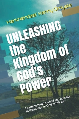 Unleashing the Kingdom of God's Power: Learning how to wield and operate in the power of God in this day by Omiyale, 'harkheindzel' Kenny