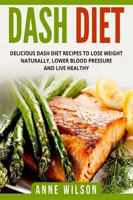 Dash Diet: Delicious DASH Diet Recipes to Lose Weight Naturally, Lower Blood Pressure and Live Healthy- Includes 7-day Meal Plan by Wilson, Anne
