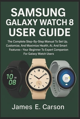 Samsung Galaxy Watch 8 User Guide: The Complete Step-By-Step Manual To Set Up, Customize, And Maximize Health, Ai, And Smart Features Your- Beginner T by E. Carson, James