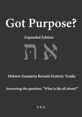 Got Purpose? Expanded Edition: Hebrew Gematria Reveals Esoteric Truths Answering the question, "What is life all about?" by E, S. E.