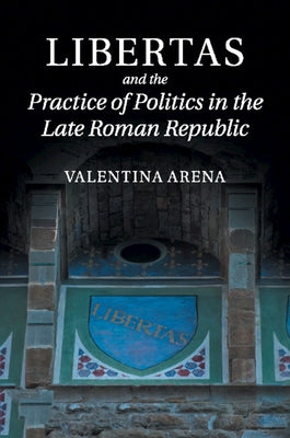 Libertas and the Practice of Politics in the Late Roman Republic by Arena, Valentina