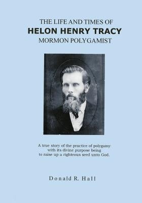 The Life and Times of Helon Henry Tracy, Mormon Polygamist: A True Story Of The Practice Of Polygamy With Its Divine Purpose Being To Raise Up A Right by Hall, Donald R.