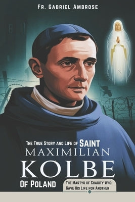 The True Story and Life of Saint Maximilian Kolbe of Poland: The Martyr of Charity Who Gave His Life for Another by Ambrose, Gabriel