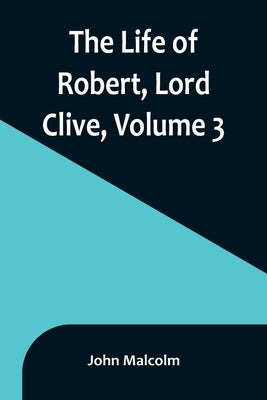 The Life of Robert, Lord Clive, Volume 3: Collected from the Family Papers Communicated by the Earl of Powis by Malcolm, John