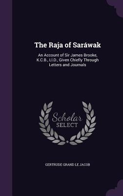 The Raja of Saráwak: An Account of Sir James Brooke, K.C.B., Ll.D., Given Chiefly Through Letters and Journals by Le Jacob, Gertrude Grand