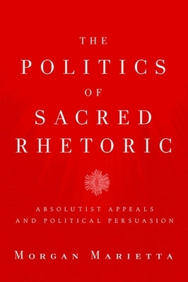The Politics of Sacred Rhetoric: Absolutist Appeals and Political Persuasion by Marietta, Morgan