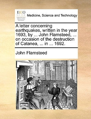 A Letter Concerning Earthquakes, Written in the Year 1693, by ... John Flamsteed, ... on Occasion of the Destruction of Catanea, ... in ... 1692. by Flamsteed, John
