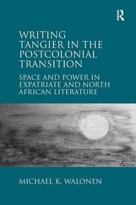Writing Tangier in the Postcolonial Transition: Space and Power in Expatriate and North African Literature by Walonen, Michael K.